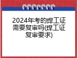 2024年考的焊工证需要复审吗(焊工证复审要求)