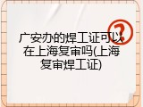 广安办的焊工证可以在上海复审吗(上海复审焊工证)
