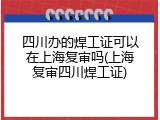 四川办的焊工证可以在上海复审吗(上海复审四川焊工证)