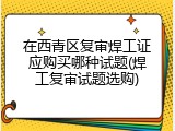 在西青区复审焊工证应购买哪种试题(焊工复审试题选购)