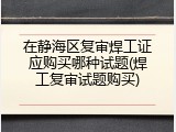 在静海区复审焊工证应购买哪种试题(焊工复审试题购买)
