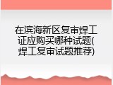 在滨海新区复审焊工证应购买哪种试题(焊工复审试题推荐)