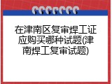 在津南区复审焊工证应购买哪种试题(津南焊工复审试题)