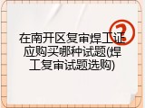 在南开区复审焊工证应购买哪种试题(焊工复审试题选购)