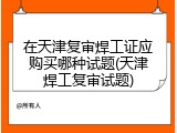 在天津复审焊工证应购买哪种试题(天津焊工复审试题)