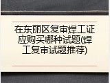在东丽区复审焊工证应购买哪种试题(焊工复审试题推荐)