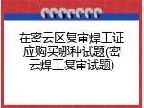 在密云区复审焊工证应购买哪种试题(密云焊工复审试题)