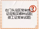 在门头沟区复审焊工证应购买哪种试题(焊工证复审试题)