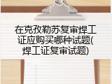 在克孜勒苏复审焊工证应购买哪种试题(焊工证复审试题)