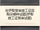 在伊犁复审焊工证应购买哪种试题(伊犁焊工证复审试题)