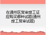 在通州区复审焊工证应购买哪种试题(通州焊工复审试题)