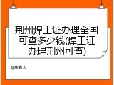 荆州焊工证办理全国可查多少钱(焊工证办理荆州可查)
