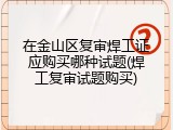 在金山区复审焊工证应购买哪种试题(焊工复审试题购买)