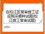 在松江区复审焊工证应购买哪种试题(松江焊工复审试题)