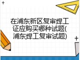 在浦东新区复审焊工证应购买哪种试题(浦东焊工复审试题)