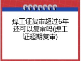 焊工证复审超过6年还可以复审吗(焊工证超期复审)