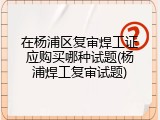 在杨浦区复审焊工证应购买哪种试题(杨浦焊工复审试题)