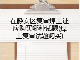 在静安区复审焊工证应购买哪种试题(焊工复审试题购买)