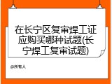 在长宁区复审焊工证应购买哪种试题(长宁焊工复审试题)