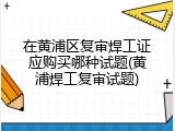 在黄浦区复审焊工证应购买哪种试题(黄浦焊工复审试题)
