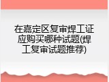 在嘉定区复审焊工证应购买哪种试题(焊工复审试题推荐)