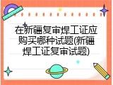 在新疆复审焊工证应购买哪种试题(新疆焊工证复审试题)