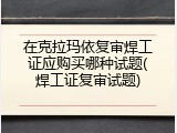 在克拉玛依复审焊工证应购买哪种试题(焊工证复审试题)