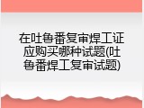 在吐鲁番复审焊工证应购买哪种试题(吐鲁番焊工复审试题)