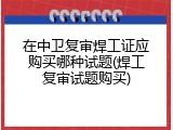 在中卫复审焊工证应购买哪种试题(焊工复审试题购买)