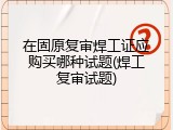 在固原复审焊工证应购买哪种试题(焊工复审试题)