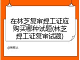 在林芝复审焊工证应购买哪种试题(林芝焊工证复审试题)