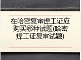 在哈密复审焊工证应购买哪种试题(哈密焊工证复审试题)