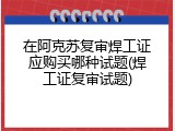 在阿克苏复审焊工证应购买哪种试题(焊工证复审试题)