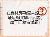 在锡林郭勒复审焊工证应购买哪种试题(焊工证复审试题)