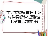 在兴安盟复审焊工证应购买哪种试题(焊工复审试题推荐)