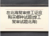 在北海复审焊工证应购买哪种试题(焊工复审试题北海)