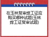 在玉林复审焊工证应购买哪种试题(玉林焊工证复审试题)
