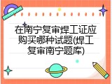 在南宁复审焊工证应购买哪种试题(焊工复审南宁题库)