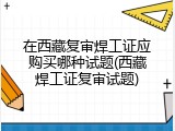 在西藏复审焊工证应购买哪种试题(西藏焊工证复审试题)