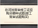 在河池复审焊工证应购买哪种试题(焊工复审试题购买)