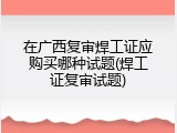 在广西复审焊工证应购买哪种试题(焊工证复审试题)