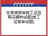 在贵港复审焊工证应购买哪种试题(焊工证复审试题)
