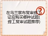 在乌兰察布复审焊工证应购买哪种试题(焊工复审试题推荐)
