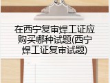 在西宁复审焊工证应购买哪种试题(西宁焊工证复审试题)