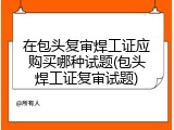 在包头复审焊工证应购买哪种试题(包头焊工证复审试题)