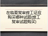 在临夏复审焊工证应购买哪种试题(焊工复审试题购买)