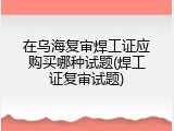 在乌海复审焊工证应购买哪种试题(焊工证复审试题)