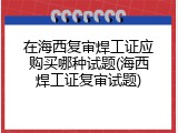 在海西复审焊工证应购买哪种试题(海西焊工证复审试题)