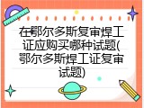 在鄂尔多斯复审焊工证应购买哪种试题(鄂尔多斯焊工证复审试题)