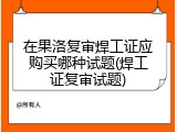 在果洛复审焊工证应购买哪种试题(焊工证复审试题)